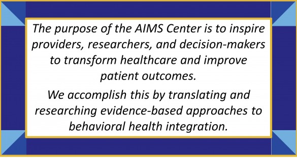 The purpose of the AIMS Center is to inspire providers, researchers, and decision-makers to transform healthcare and improve patient outcomes. We accomplish this by translating and researching evidence-based approaches to behavioral health integration. 