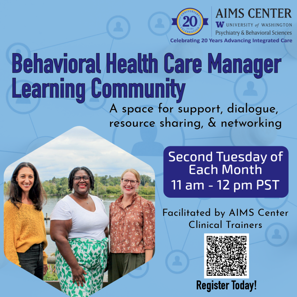 Behavioral Health Care Manager Learning Community. A space for support, dialogue, resource sharing, and networking. Second Tuesday of each month 11am-12pm PST. Facilitated by AIMS Center Clinical Trainers. 